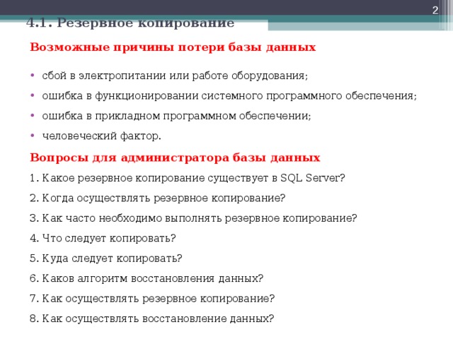 4.1. Резервное копирование Возможные причины потери базы данных  сбой в электропитании или работе оборудования; ошибка в функционировании системного программного обеспечения; ошибка в прикладном программном обеспечении; человеческий фактор. Вопросы для администратора базы данных 1. Какое резервное копирование существует в SQL Server? 2. Когда осуществлять резервное копирование? 3. Как часто необходимо выполнять резервное копирование? 4. Что следует копировать? 5. Куда следует копировать? 6. Каков алгоритм восстановления данных? 7. Как осуществлять резервное копирование? 8. Как осуществлять восстановление данных? 