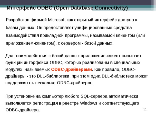 Интерфейс ODBC (Open Database Connectivity) Разработан фирмой Microsoft как открытый интерфейс доступа к базам данных. Он предоставляет унифицированные средства взаимодействия прикладной программы, называемой клиентом (или приложением-клиентом), с сервером - базой данных. Для взаимодействия с базой данных приложение-клиент вызывает функции интерфейса ODBC, которые реализованы в специальных модулях, называемых ODBC-драйверами . Как правило, ODBC-драйверы - это DLL-библиотеки, при этом одна DLL-библиотека может поддерживать несколько ODBC-драйверов. При установке на компьютер любого SQL-сервера автоматически выполняется регистрация в реестре Windows и соответствующего ODBC-драйвера.  