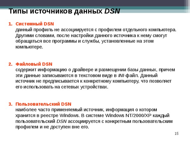 Типы источников данных DSN Системный DSN   данный профиль не ассоциируется с профилем отдельного компьютера. Другими словами, после настройки данного источника к нему смогут обращаться все программы и службы, установленные на этом компьютере. Файловый DSN  содержит информацию о драйвере и размещении базы данных, причем эти данные записываются в текстовом виде в INI -файл. Данный источник не предписывается к конкретному компьютеру, что позволяет его использовать на сетевых устройствах. Пользовательский DSN  наиболее часто применяемый источник, информация о котором хранится в реестре Windows. В системе Windows NT/2000/XP каждый пользовательский DSN ассоциируется с конкретным пользовательским профилем и не доступен вне его.  