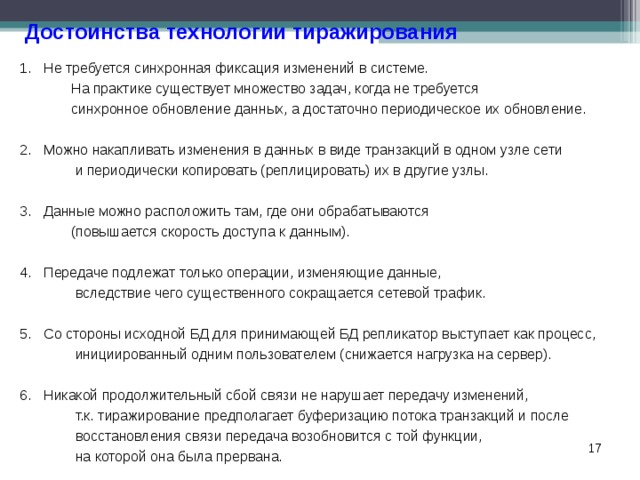 Достоинства технологии тиражирования Не требуется синхронная фиксация изменений в системе.  На практике существует множество задач, когда не требуется  синхронное обновление данных, а достаточно периодическое их обновление.  Можно накапливать изменения в данных в виде транзакций в одном узле сети  и периодически копировать (реплицировать) их в другие узлы.  Данные можно расположить там, где они обрабатываются  (повышается скорость доступа к данным).  Передаче подлежат только операции, изменяющие данные,  вследствие чего существенного сокращается сетевой трафик.  Со стороны исходной БД для принимающей БД репликатор выступает как процесс,  инициированный одним пользователем (снижается нагрузка на сервер).  Никакой продолжительный сбой связи не нарушает передачу изменений,  т.к. тиражирование предполагает буферизацию потока транзакций и после  восстановления связи передача возобновится с той функции,  на которой она была прервана.  