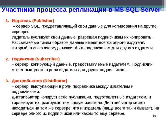Участники процесса репликации в MS SQL Server Издатель (Publisher)   – сервер SQL, предоставляющий свои данные для копирования на другие серверы.  Издатель публикует свои данные, разрешая подписчикам их копировать. Рассылаемые таким образом данные имеют всегда одного издателя, который, в свою очередь, может быть подписчиком для другого издателя. Подписчик (Subscriber)  – сервер, копирующий данные, предоставляемые издателем. Подписчик может выступать в роли издателя для других подписчиков. Дистрибьютор (Distributor)   – сервер, выступающий в роли посредника между издателем и подписчиками.  Дистрибьютор копирует себе публикации, подготовленные издателем, и тиражирует их, разгружая тем самым издателя. Дистрибьютор может находиться на том же сервере, что и издатель (чаще всего так и бывает), на сервере одного из подписчиков или каком-то еще сервере.  