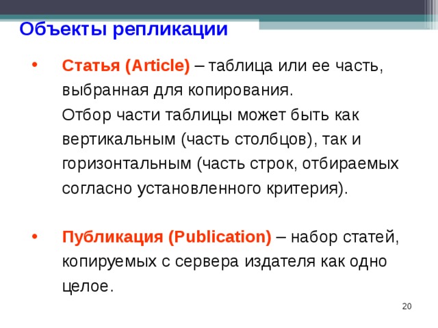 Объекты репликации Статья (Article) – таблица или ее часть, выбранная для копирования.  Отбор части таблицы может быть как вертикальным (часть столбцов), так и горизонтальным (часть строк, отбираемых согласно установленного критерия). Публикация (Publication) – набор статей, копируемых с сервера издателя как одно целое.  