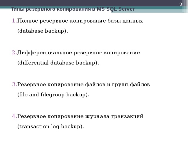  Типы резервного копирования в MS SQL Server Полное резервное копирование базы данных  (database backup).  Дифференциальное резервное копирование  (differential database backup).  Резервное копирование файлов и групп файлов  (file and filegroup backup).  Резервное копирование журнала транзакций  (transaction log backup). 