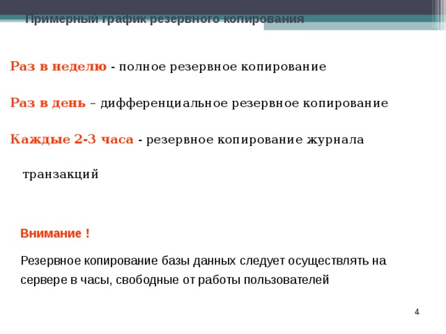 Примерный график резервного копирования Раз в неделю - полное резервное копирование Раз в день – дифференциальное резервное копирование Каждые 2-3 часа - резервное копирование журнала транзакций Внимание ! Резервное копирование базы данных следует осуществлять на сервере в часы, свободные от работы пользователей  