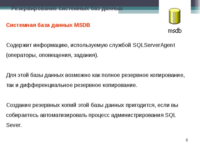 Резервирование системных баз данных Системная база данных MSDB Содержит информацию, используемую службой SQLServerAgent (операторы, оповещения, задания). Для этой базы данных возможно как полное резервное копирование, так и дифференциальное резервное копирование. Создание резервных копий этой базы данных пригодится, если вы собираетесь автоматизировать процесс администрирования SQL Sever.  