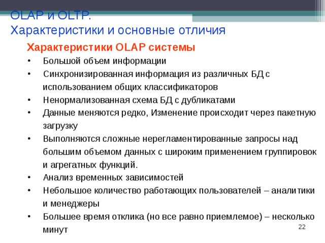 OLAP и OLTP. Характеристики и основные отличия Характеристики OLAP системы Большой объем информации Синхронизированная информация из различных БД с использованием общих классификаторов Ненормализованная схема БД с дубликатами Данные меняются редко, Изменение происходит через пакетную загрузку Выполняются сложные нерегламентированные запросы над большим объемом данных с широким применением группировок и агрегатных функций. Анализ временных зависимостей Небольшое количество работающих пользователей – аналитики и менеджеры Большее время отклика (но все равно приемлемое) – несколько минут 18 