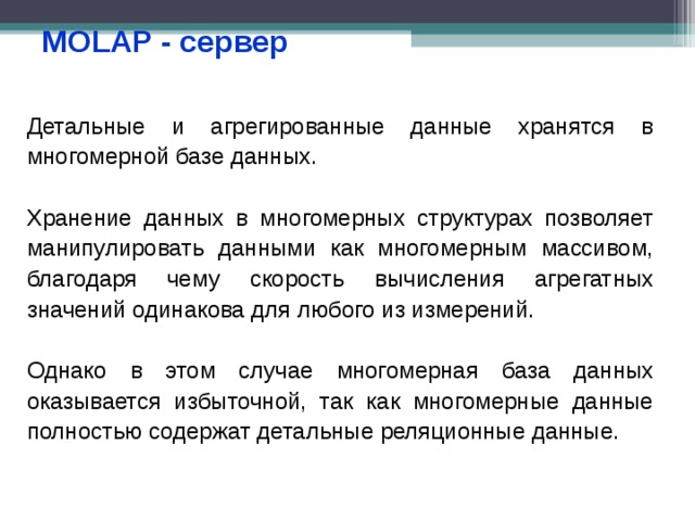 MOLAP - сервер Детальные и агрегированные данные хранятся в многомерной базе данных. Хранение данных в многомерных структурах позволяет манипулировать данными как многомерным массивом, благодаря чему скорость вычисления агрегатных значений одинакова для любого из измерений. Однако в этом случае многомерная база данных оказывается избыточной, так как многомерные данные полностью содержат детальные реляционные данные. 