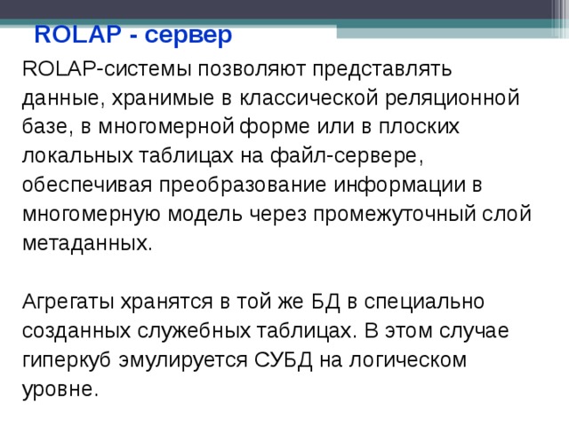 ROLAP - сервер ROLAP-системы позволяют представлять данные, хранимые в классической реляционной базе, в многомерной форме или в плоских локальных таблицах на файл-сервере, обеспечивая преобразование информации в многомерную модель через промежуточный слой метаданных. Агрегаты хранятся в той же БД в специально созданных служебных таблицах. В этом случае гиперкуб эмулируется СУБД на логическом уровне. 
