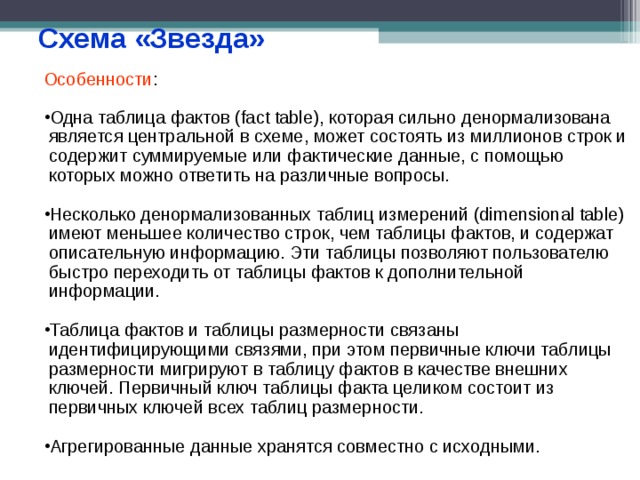 Схема «Звезда» Особенности : Одна таблица фактов (fact table), которая сильно денормализована является центральной в схеме, может состоять из миллионов строк и содержит суммируемые или фактические данные, с помощью которых можно ответить на различные вопросы.  Несколько денормализованных таблиц измерений (dimensional table) имеют меньшее количество строк, чем таблицы фактов, и содержат описательную информацию. Эти таблицы позволяют пользователю быстро переходить от таблицы фактов к дополнительной информации.  Таблица фактов и таблицы размерности связаны идентифицирующими связями, при этом первичные ключи таблицы размерности мигрируют в таблицу фактов в качестве внешних ключей. Первичный ключ таблицы факта целиком состоит из первичных ключей всех таблиц размерности.  Агрегированные данные хранятся совместно с исходными. 