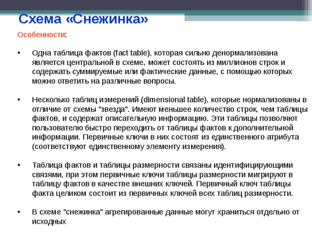 Схема «Снежинка» Особенности : Одна таблица фактов (fact table), которая сильно денормализована является центральной в схеме, может состоять из миллионов строк и содержать суммируемые или фактические данные, с помощью которых можно ответить на различные вопросы.  Несколько таблиц измерений (dimensional table), которые нормализованы в отличие от схемы 