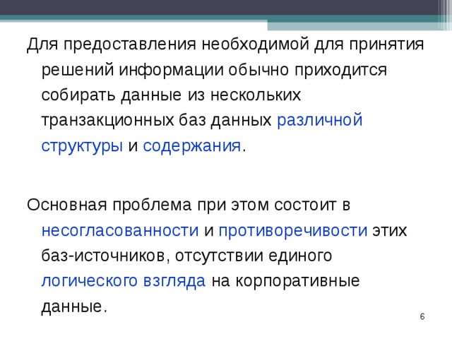 Для предоставления необходимой для принятия решений информации обычно приходится собирать данные из нескольких транзакционных баз данных различной структуры и содержания . Основная проблема при этом состоит в несогласованности и противоречивости этих баз-источников, отсутствии единого логического взгляда на корпоративные данные. Для предоставления необходимой для принятия решений информации обычно приходится собирать данные из нескольких транзакционных баз данных различной структуры и содержания .  Основная проблема при этом состоит в несогласованности и противоречивости этих баз-источников, отсутствии единого логического взгляда на корпоративные данные.   