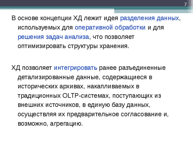  В основе концепции ХД лежит идея разделения  данных , используемых для оперативной обработки и для решения задач анализа , что позволяет оптимизировать структуры хранения. ХД позволяет интегрировать ранее разъединенные детализированные данные, содержащиеся в исторических архивах, накапливаемых в традиционных OLTP-системах, поступающих из внешних источников, в единую базу данных, осуществляя их предварительное согласование и, возможно, агрегацию. В основе концепции ХД лежит идея разделения  данных , используемых для оперативной обработки и для решения задач анализа , что позволяет оптимизировать структуры хранения.  ХД позволяет интегрировать ранее разъединенные детализированные данные, содержащиеся в исторических архивах, накапливаемых в традиционных OLTP-системах, поступающих из внешних источников, в единую базу данных, осуществляя их предварительное согласование и, возможно, агрегацию. 