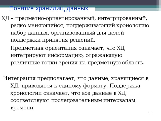 Понятие хранилищ данных ХД – предметно-ориентированный, интегрированный, редко меняющийся, поддерживающий хронологию набор данных, организованный для целей поддержки принятия решений.  Предметная ориентация означает, что ХД интегрируют информацию, отражающую различные точки зрения на предметную область.  Интеграция предполагает, что данные, хранящиеся в ХД, приводятся к единому формату. Поддержка хронологии означает, что все данные в ХД соответствуют последовательным интервалам времени.  