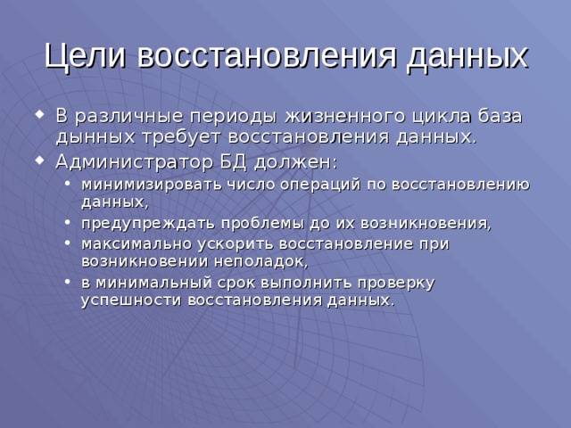 Цели восстановления данных В различные периоды жизненного цикла база дынных требует восстановления данных. Администратор БД должен: минимизировать число операций по восстановлению данных, предупреждать проблемы до их возникновения, максимально ускорить восстановление при возникновении неполадок, в минимальный срок выполнить проверку успешности восстановления данных. минимизировать число операций по восстановлению данных, предупреждать проблемы до их возникновения, максимально ускорить восстановление при возникновении неполадок, в минимальный срок выполнить проверку успешности восстановления данных. 