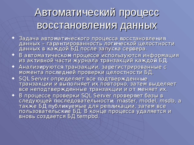 Автоматический процесс восстановления данных Задача автоматического процесса восстановления данных – гарантированность логической целостности данных в каждой БД после запуска сервера. В автоматическом процессе используются информация из активной части журнала транзакций каждой БД. Анализируются транзакции, зарегистрированные с момента последней проверки целостности БД. SQL Server определяет все подтвержденные транзакции и выполняет их повторно, затем выделяет все неподтвержденные транзакции и от меняет их. В процессе проверки SQL Server проверяет базы в следующей последовательности: master, model, msdb , а также БД публикуемые для репликации, затем все пользовательские БД. В конце процесса удаляется и вновь создается БД tempbd . 