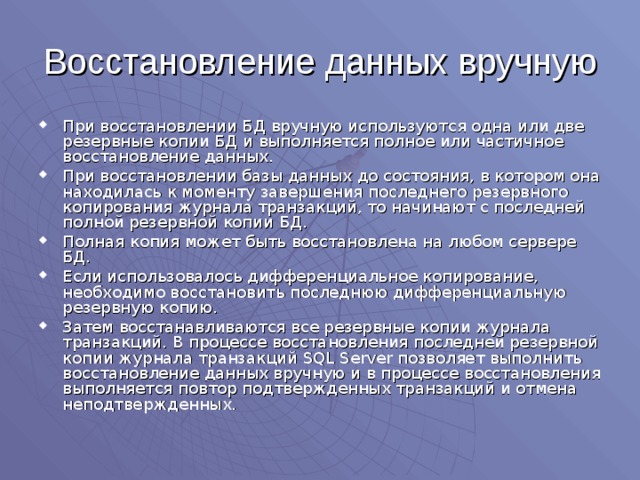 Восстановление данных вручную При восстановлении БД вручную используются одна или две резервные копии БД и выполняется полное или частичное восстановление данных. При восстановлении базы данных до состояния, в котором она находилась к моменту завершения последнего резервного копирования журнала транзакций, то начинают с последней полной резервной копии БД. Полная копия может быть восстановлена на любом сервере БД. Если использовалось дифференциальное копирование, необходимо восстановить последнюю дифференциальную резервную копию. Затем восстанавливаются все резервные копии журнала транзакций. В процессе восстановления последней резервной копии журнала транзакций SQL Server позволяет выполнить восстановление данных вручную и в процессе восстановления выполняется повтор подтвержденных транзакций и отмена неподтвержденных. 