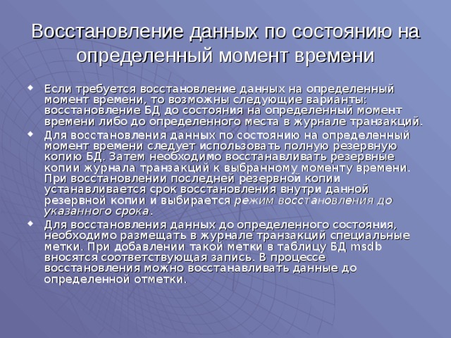 Восстановление данных по состоянию на определенный момент времени Если требуется восстановление данных на определенный момент времени, то возможны следующие варианты: восстановление БД до состояния на определенный момент времени либо до определенного места в журнале транзакций. Для восстановления данных по состоянию на определенный момент времени следует использовать полную резервную копию БД. Затем необходимо восстанавливать резервные копии журнала транзакций к выбранному моменту времени. При восстановлении последней резервной копии устанавливается срок восстановления внутри данной резервной копии и выбирается режим восстановления до указанного срока . Для восстановления данных до определенного состояния, необходимо размещать в журнале транзакций специальные метки. При добавлении такой метки в таблицу БД msdb вносятся соответствующая запись. В процессе восстановления можно восстанавливать данные до определенной отметки. 