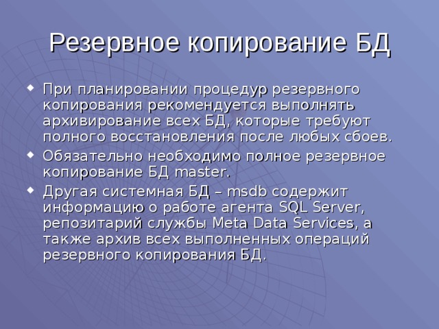 Резервное копирование БД При планировании процедур резервного копирования рекомендуется выполнять архивирование всех БД, которые требуют полного восстановления после любых сбоев. Обязательно необходимо полное резервное копирование БД master . Другая системная БД – msdb содержит информацию о работе агента SQL Server , репозитарий службы Meta Data Services , а также архив всех выполненных операций резервного копирования БД. 