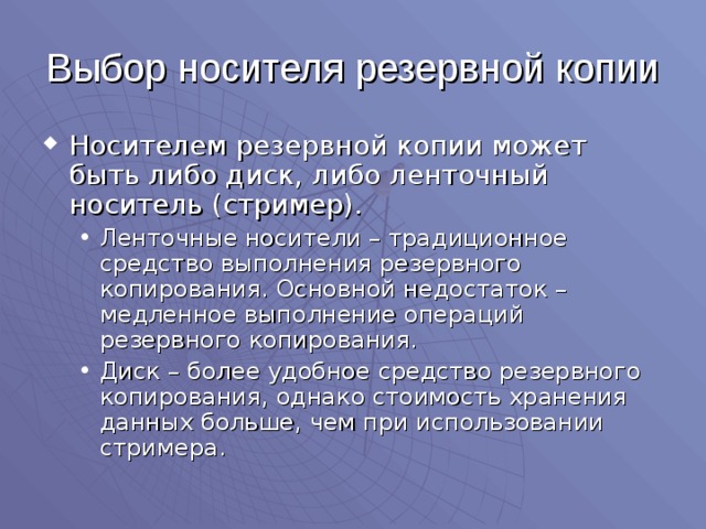 Выбор носителя резервной копии Носителем резервной копии может быть либо диск, либо ленточный носитель (стример). Ленточные носители – традиционное средство выполнения резервного копирования. Основной недостаток – медленное выполнение операций резервного копирования. Диск – более удобное средство резервного копирования, однако стоимость хранения данных больше, чем при использовании стримера. Ленточные носители – традиционное средство выполнения резервного копирования. Основной недостаток – медленное выполнение операций резервного копирования. Диск – более удобное средство резервного копирования, однако стоимость хранения данных больше, чем при использовании стримера. 