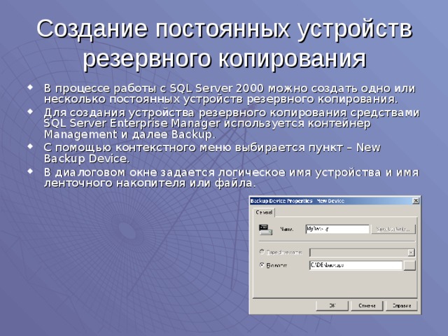 Создание постоянных устройств резервного копирования В процессе работы с SQL Server 2000 можно создать одно или несколько постоянных устройств резервного копирования. Для создания устройства резервного копирования средствами SQL Server Enterprise Manager используется контейнер Management и далее Backup . С помощью контекстного меню выбирается пункт – New Backup Device . В диалоговом окне задается логическое имя устройства и имя ленточного накопителя или файла. 