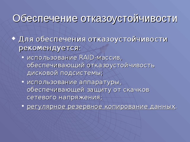 Обеспечение отказоустойчивости Для обеспечения отказоустойчивости рекомендуется: использование RAID -массив, обеспечивающий отказоустойчивость дисковой подсистемы; использование аппаратуры, обеспечивающей защиту от скачков сетевого напряжения; регулярное резервное копирование данных . использование RAID -массив, обеспечивающий отказоустойчивость дисковой подсистемы; использование аппаратуры, обеспечивающей защиту от скачков сетевого напряжения; регулярное резервное копирование данных . 