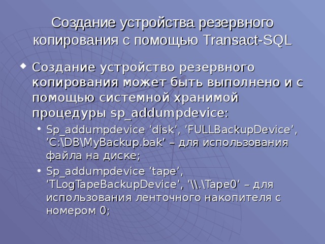 Создание устройства резервного копирования с помощью Transact-SQL Создание устройство резервного копирования может быть выполнено и с помощью системной хранимой процедуры sp_addumpdevice: Sp_addumpdevice ‘disk’, ‘FULLBackupDevice’, ‘C:\DB\MyBackup.bak’ – для использования файла на диске; Sp_addumpdevice ‘tape’, ‘TLogTapeBackupDevice’, ‘\\.\Tape0’ – для использования ленточного накопителя с номером 0; Sp_addumpdevice ‘disk’, ‘FULLBackupDevice’, ‘C:\DB\MyBackup.bak’ – для использования файла на диске; Sp_addumpdevice ‘tape’, ‘TLogTapeBackupDevice’, ‘\\.\Tape0’ – для использования ленточного накопителя с номером 0; 