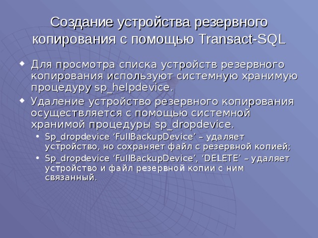 Создание устройства резервного копирования с помощью Transact-SQL Для просмотра списка устройств резервного копирования используют системную хранимую процедуру sp_helpdevice . Удаление устройство резервного копирования осуществляется с помощью системной хранимой процедуры sp_dropdevice. Sp_dropdevice ‘FullBackupDevice’ – удаляет устройство, но сохраняет файл с резервной копией; Sp_dropdevice ‘FullBackupDevice’, ‘DELETE’ – удаляет устройство и файл резервной копии с ним связанный. Sp_dropdevice ‘FullBackupDevice’ – удаляет устройство, но сохраняет файл с резервной копией; Sp_dropdevice ‘FullBackupDevice’, ‘DELETE’ – удаляет устройство и файл резервной копии с ним связанный. 
