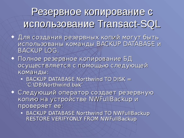 Резервное копирование с использование Transact-SQL Для создания резервных копий могут быть использованы команды BACKUP DATABASE и BACKUP LOG . Полное резервное копирование БД осуществляется с помощью следующей команды: BACKUP DATABASE Northwind TO DISK = ‘C:\DB\Northwind.bak’ BACKUP DATABASE Northwind TO DISK = ‘C:\DB\Northwind.bak’ Следующий оператор создает резервную копию на устройстве NWFullBackup и проверяет ее: BACKUP DATABASE Northwind TO NWFullBackup RESTORE VERIFYONLY FROM NWFullBackup BACKUP DATABASE Northwind TO NWFullBackup RESTORE VERIFYONLY FROM NWFullBackup 