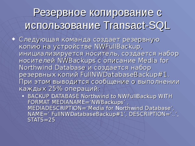 Резервное копирование с использование Transact-SQL Следующая команда создает резервную копию на устройстве NWFullBackup , инициализируется носитель, создается набор носителей NWBackups с описание Media for Northwind Database и создается набор резервных копий FullNWDatabaseBackup#1 . При этом выводится сообщение о выполнении каждых 25% операций: BACKUP DATABASE Northwind to NWFullBackup WITH FORMAT MEDIANAME=‘NWBackups’ , MEDIADESCRIPTION=‘Media for Northwind Database’, NAME=‘ FullNWDatabaseBackup#1’, DESCRIPTION=‘..’, STATS=25 BACKUP DATABASE Northwind to NWFullBackup WITH FORMAT MEDIANAME=‘NWBackups’ , MEDIADESCRIPTION=‘Media for Northwind Database’, NAME=‘ FullNWDatabaseBackup#1’, DESCRIPTION=‘..’, STATS=25 