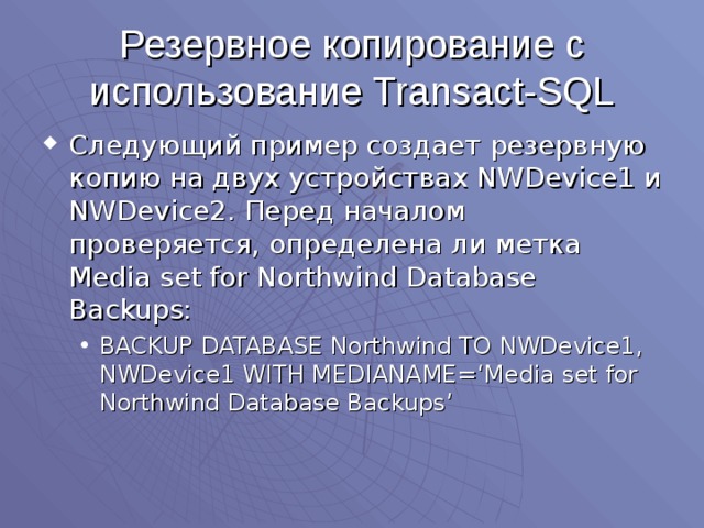 Резервное копирование с использование Transact-SQL Следующий пример создает резервную копию на двух устройствах NWDevice1 и NWDevice2 . Перед началом проверяется, определена ли метка Media set for Northwind Database Backups: BACKUP DATABASE Northwind TO NWDevice1, NWDevice1 WITH MEDIANAME=‘Media set for Northwind Database Backups’ BACKUP DATABASE Northwind TO NWDevice1, NWDevice1 WITH MEDIANAME=‘Media set for Northwind Database Backups’ 