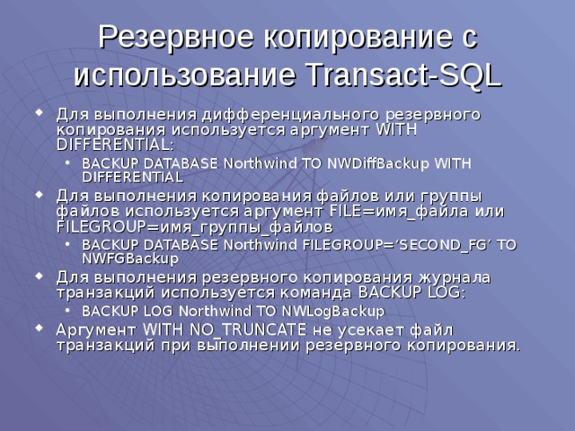Резервное копирование с использование Transact-SQL Для выполнения дифференциального резервного копирования используется аргумент WITH DIFFERENTIAL: BACKUP DATABASE Northwind TO NWDiffBackup WITH DIFFERENTIAL BACKUP DATABASE Northwind TO NWDiffBackup WITH DIFFERENTIAL Для выполнения копирования файлов или группы файлов используется аргумент FILE= имя_файла  или FILEGROUP= имя_группы_файлов BACKUP DATABASE Northwind FILEGROUP=‘SECOND_FG’ TO NWFGBackup BACKUP DATABASE Northwind FILEGROUP=‘SECOND_FG’ TO NWFGBackup Для выполнения резервного копирования журнала транзакций используется команда BACKUP LOG : BACKUP LOG Northwind TO NWLogBackup BACKUP LOG Northwind TO NWLogBackup Аргумент WITH NO_TRUNCATE не усекает файл транзакций при выполнении резервного копирования. 