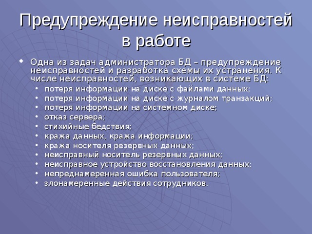 Предупреждение неисправностей в работе Одна из задач администратора БД – предупреждение неисправностей и разработка схемы их устранения. К числе неисправностей, возникающих в системе БД: потеря информации на диске с файлами данных; потеря информации на диске с журналом транзакций; потеря информации на системном диске; отказ сервера; стихийные бедствия; кража данных, кража информации; кража носителя резервных данных; неисправный носитель резервных данных; неисправное устройство восстановления данных; непреднамеренная ошибка пользователя; злонамеренные действия сотрудников. потеря информации на диске с файлами данных; потеря информации на диске с журналом транзакций; потеря информации на системном диске; отказ сервера; стихийные бедствия; кража данных, кража информации; кража носителя резервных данных; неисправный носитель резервных данных; неисправное устройство восстановления данных; непреднамеренная ошибка пользователя; злонамеренные действия сотрудников. 