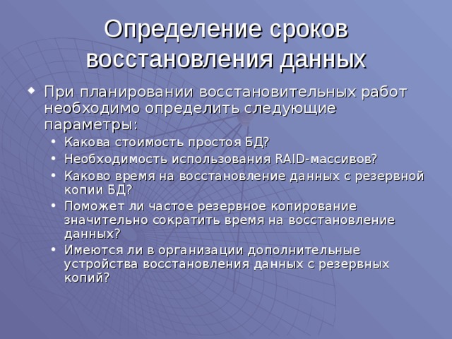 Определение сроков восстановления данных При планировании восстановительных работ необходимо определить следующие параметры: Какова стоимость простоя БД? Необходимость использования RAID -массивов? Каково время на восстановление данных с резервной копии БД? Поможет ли частое резервное копирование значительно сократить время на восстановление данных? Имеются ли в организации дополнительные устройства восстановления данных с резервных копий? Какова стоимость простоя БД? Необходимость использования RAID -массивов? Каково время на восстановление данных с резервной копии БД? Поможет ли частое резервное копирование значительно сократить время на восстановление данных? Имеются ли в организации дополнительные устройства восстановления данных с резервных копий? 
