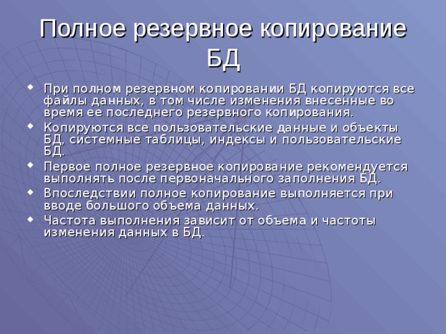 Полное резервное копирование БД При полном резервном копировании БД копируются все файлы данных, в том числе изменения внесенные во время ее последнего резервного копирования. Копируются все пользовательские данные и объекты БД, системные таблицы, индексы и пользовательские БД. Первое полное резервное копирование рекомендуется выполнять после первоначального заполнения БД. Впоследствии полное копирование выполняется при вводе большого объема данных. Частота выполнения зависит от объема и частоты изменения данных в БД. 