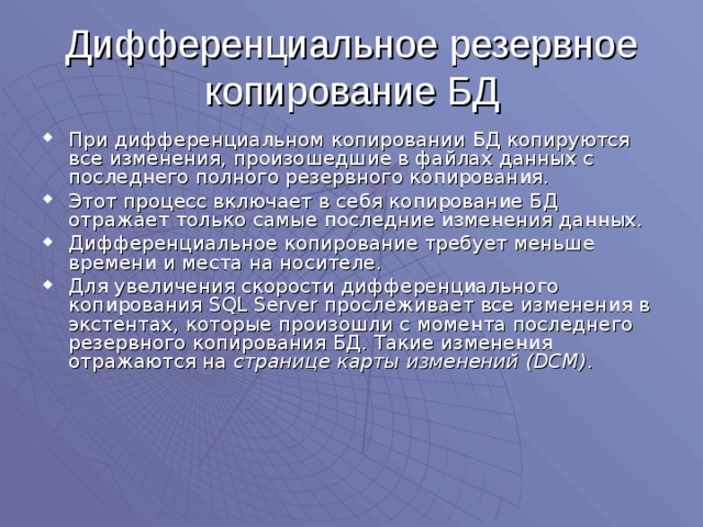 Дифференциальное резервное копирование БД При дифференциальном копировании БД копируются все изменения, произошедшие в файлах данных с последнего полного резервного копирования. Этот процесс включает в себя копирование БД отражает только самые последние изменения данных. Дифференциальное копирование требует меньше времени и места на носителе. Для увеличения скорости дифференциального копирования SQL Server прослеживает все изменения в экстентах, которые произошли с момента последнего резервного копирования БД.  Такие изменения отражаются на странице карты изменений (DCM) . 