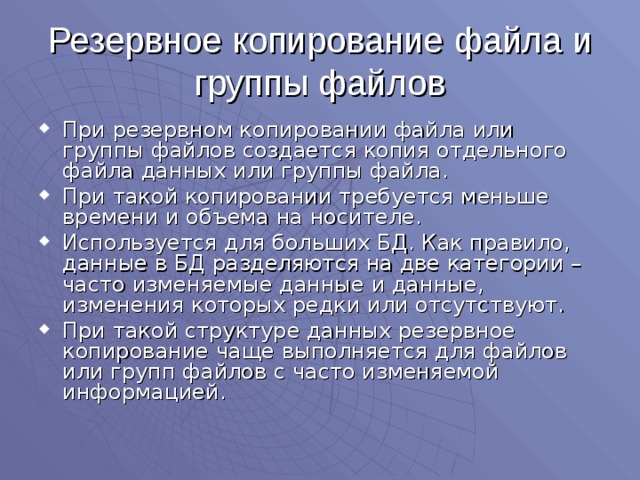 Резервное копирование файла и группы файлов При резервном копировании файла или группы файлов создается копия отдельного файла данных или группы файла. При такой копировании требуется меньше времени и объема на носителе. Используется для больших БД. Как правило, данные в БД разделяются на две категории – часто изменяемые данные и данные, изменения которых редки или отсутствуют. При такой структуре данных резервное копирование чаще выполняется для файлов или групп файлов с часто изменяемой информацией. 