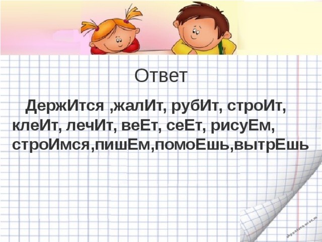 Ответ  ДержИтся ,жалИт, рубИт, строИт, клеИт, лечИт, веЕт, сеЕт, рисуЕм, строИмся,пишЕм,помоЕшь,вытрЕшь 
