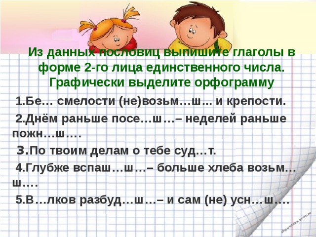 Из данных пословиц выпишите глаголы в форме 2-го лица единственного числа. Графически выделите орфограмму  1.Бе… смелости (не)возьм…ш... и крепости.  2.Днём раньше посе…ш…– неделей раньше пожн…ш….  3. По твоим делам о тебе суд…т.  4.Глубже вспаш…ш…– больше хлеба возьм…ш….  5.В…лков разбуд…ш…– и сам (не) усн…ш….  