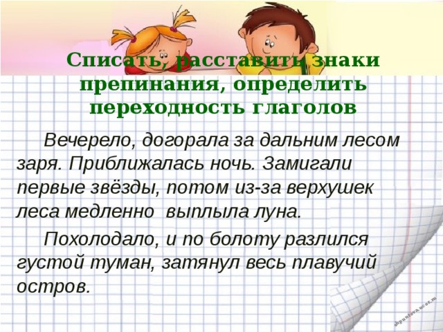 Списать, расставить знаки препинания, определить переходность глаголов  Вечерело, догорала за дальним лесом заря. Приближалась ночь. Замигали первые звёзды, потом из-за верхушек леса медленно  выплыла луна.  Похолодало, и по болоту разлился густой туман, затянул весь плавучий остров.  
