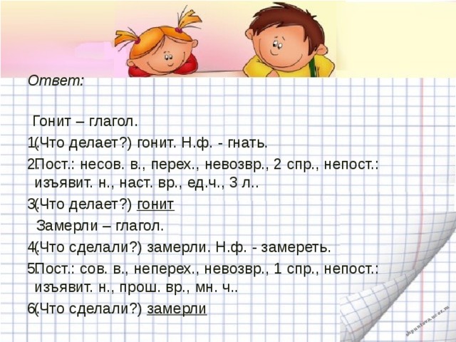 Ответ:    Гонит – глагол. (Что делает?) гонит. Н.ф. - гнать. Пост.: несов. в., перех., невозвр., 2 спр., непост.: изъявит. н., наст. вр., ед.ч., 3 л.. (Что делает?)  гонит  Замерли – глагол. (Что сделали?) замерли. Н.ф. - замереть. Пост.: сов. в., неперех., невозвр., 1 спр., непост.: изъявит. н., прош. вр., мн. ч.. (Что сделали?)  замерли   