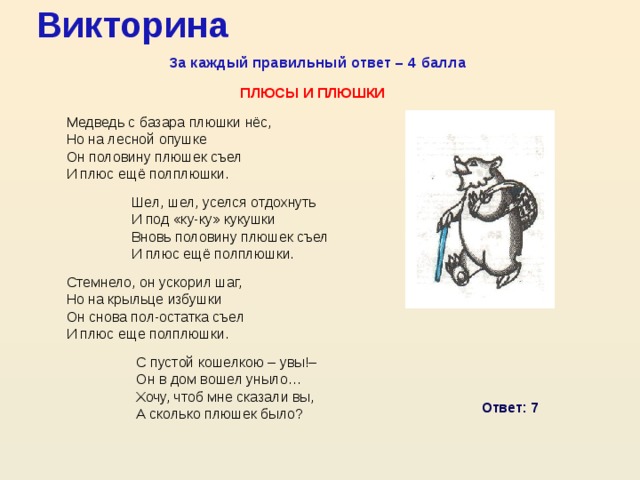 Викторина За каждый правильный ответ – 4 балла Плюсы и плюшки Медведь с базара плюшки нёс, Но на лесной опушке Он половину плюшек съел И плюс ещё полплюшки. Шел, шел, уселся отдохнуть И под «ку-ку» кукушки Вновь половину плюшек съел И плюс ещё полплюшки. Стемнело, он ускорил шаг, Но на крыльце избушки Он снова пол-остатка съел И плюс еще полплюшки. С пустой кошелкою – увы!– Он в дом вошел уныло… Хочу, чтоб мне сказали вы, А сколько плюшек было? Ответ: 7