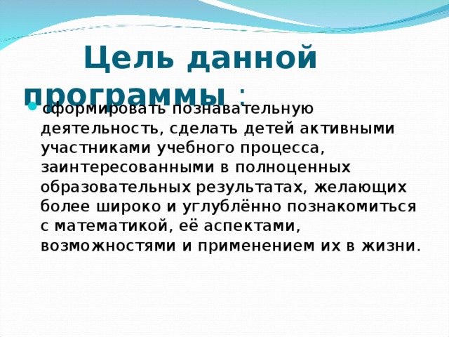  Цель данной программы : сформировать познавательную деятельность, сделать детей активными участниками учебного процесса, заинтересованными в полноценных образовательных результатах, желающих более широко и углублённо познакомиться с математикой, её аспектами, возможностями и применением их в жизни.  