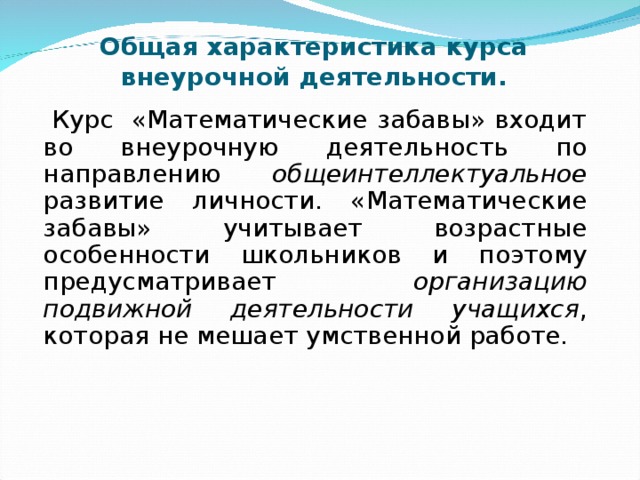      Общая характеристика курса внеурочной деятельности.  Курс «Математические забавы» входит во внеурочную деятельность по направлению общеинтеллектуальное развитие личности. «Математические забавы» учитывает возрастные особенности школьников и поэтому предусматривает организацию подвижной деятельности учащихся , которая не мешает умственной работе. 