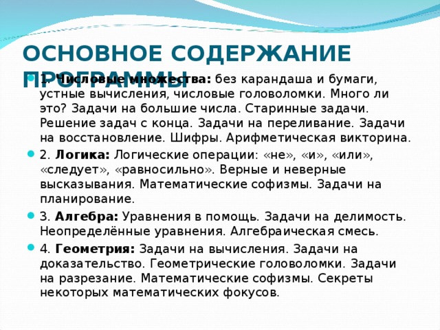  ОСНОВНОЕ СОДЕРЖАНИЕ ПРОГРАММЫ   1. Числовые множества: без карандаша и бумаги, устные вычисления, числовые головоломки. Много ли это? Задачи на большие числа. Старинные задачи. Решение задач с конца. Задачи на переливание. Задачи на восстановление. Шифры. Арифметическая викторина. 2. Логика: Логические операции: «не», «и», «или», «следует», «равносильно». Верные и неверные высказывания. Математические софизмы. Задачи на планирование. 3. Алгебра: Уравнения в помощь. Задачи на делимость. Неопределённые уравнения. Алгебраическая смесь. 4. Геометрия: Задачи на вычисления. Задачи на доказательство. Геометрические головоломки. Задачи на разрезание. Математические софизмы. Секреты некоторых математических фокусов. 