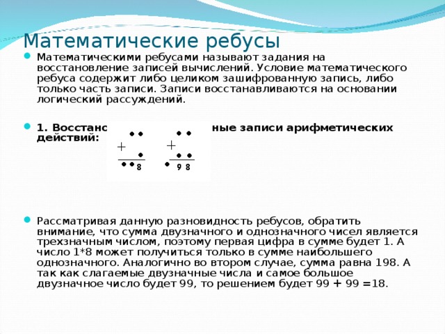 Математические ребусы Математическими ребусами называют задания на восстановление записей вычислений. Условие математического ребуса содержит либо целиком зашифрованную запись, либо только часть записи. Записи восстанавливаются на основании логический рассуждений.  1. Восстановить поврежденные записи арифметических действий:  Рассматривая данную разновидность ребусов, обратить внимание, что сумма двузначного и однозначного чисел является трехзначным числом, поэтому первая цифра в сумме будет 1. А число 1*8 может получиться только в сумме наибольшего однозначного. Аналогично во втором случае, сумма равна 198. А так как слагаемые двузначные числа и самое большое двузначное число будет 99, то решением будет 99 + 99 =18. 