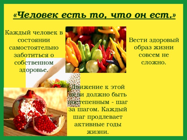 «Человек есть то, что он ест.» Каждый человек в состоянии самостоятельно заботиться о собственном здоровье. Вести здоровый образ жизни совсем не сложно. Движение к этой цели должно быть постепенным - шаг за шагом. Каждый шаг продлевает активные годы жизни. 