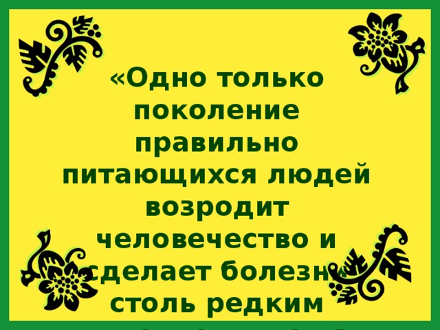 «Одно только поколение правильно питающихся людей возродит человечество и сделает болезни столь редким явлением, что на них будут смотреть как на нечто необыкновенное». 