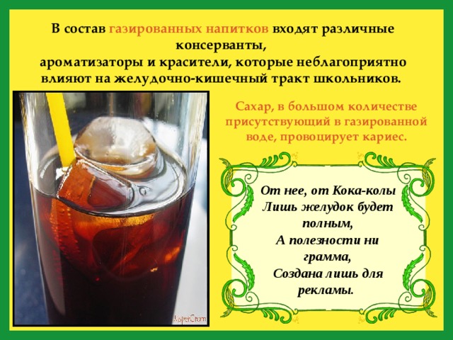 В состав газированных напитков входят различные консерванты, ароматизаторы и красители, которые неблагоприятно влияют на желудочно-кишечный тракт школьников.  Сахар, в большом количестве присутствующий в газированной воде, провоцирует кариес. От нее, от Кока-колы  Лишь желудок будет полным,  А полезности ни грамма,  Создана лишь для рекламы.  