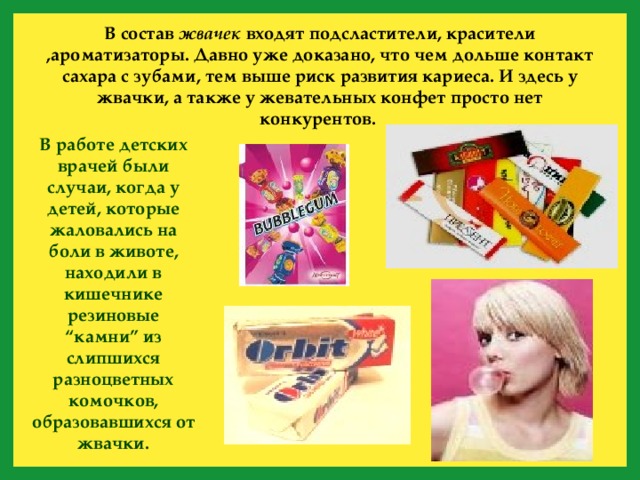 В состав жвачек входят подсластители, красители ,ароматизаторы. Давно уже доказано, что чем дольше контакт сахара с зубами, тем выше риск развития кариеса. И здесь у жвачки, а также у жевательных конфет просто нет конкурентов. В работе детских врачей были случаи, когда у детей, которые жаловались на боли в животе, находили в кишечнике резиновые “камни” из слипшихся разноцветных комочков, образовавшихся от жвачки. 