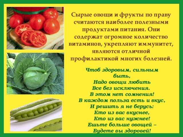 Сырые овощи и фрукты по праву считаются наиболее полезными продуктами питания. Они содержат огромное количество витаминов, укрепляют иммунитет, являются отличной профилактикой многих болезней. Чтоб здоровым, сильным быть,  Надо овощи любить  Все без исключения.  В этом нет сомнения!  В каждом польза есть и вкус,  И решить я не берусь:  Кто из вас вкуснее,  Кто из вас нужнее! Ешьте больше овощей –  Будете вы здоровей! 